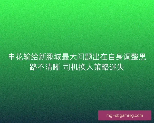 申花输给新鹏城最大问题出在自身调整思路不清晰 司机换人策略迷失